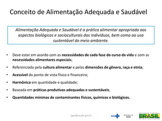 Alimentação Adequada e Saudável é a prática alimentar apropriada aos
aspectos biológicos e socioculturais dos indivíduos, bem como ao uso
sustentável do meio ambiente.
• Deve estar em acordo com as necessidades de cada fase do curso da vida e com as
necessidades alimentares especiais;
• Referenciada pela cultura alimentar e pelas dimensões de gênero, raça e etnia;
• Acessível do ponto de vista físico e financeiro;
• Harmônica em quantidade e qualidade;
• Baseada em práticas produtivas adequadas e sustentáveis;
• Quantidades mínimas de contaminantes físicos, químicos e biológicos.
Conceito de Alimentação Adequada e Saudável
cgan@saude.gov.br
 