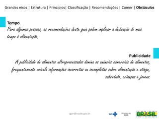 Tempo
Para algumas pessoas, as recomendações deste guia podem implicar a dedicação de mais
tempo à alimentação.
Publicidade
A publicidade de alimentos ultraprocessados domina os anúncios comerciais de alimentos,
frequentemente veicula informações incorretas ou incompletas sobre alimentação e atinge,
sobretudo, crianças e jovens.
Grandes eixos | Estrutura | Princípios| Classificação | Recomendações | Comer | Obstáculos
cgan@saude.gov.br
 