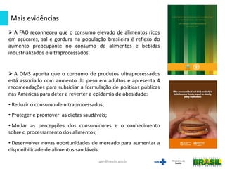 Mais evidências
cgan@saude.gov.br
 A FAO reconheceu que o consumo elevado de alimentos ricos
em açúcares, sal e gordura na população brasileira é reflexo do
aumento preocupante no consumo de alimentos e bebidas
industrializados e ultraprocessados.
 A OMS aponta que o consumo de produtos ultraprocessados
está associado com aumento do peso em adultos e apresenta 4
recomendações para subsidiar a formulação de políticas públicas
nas Américas para deter e reverter a epidemia de obesidade:
• Reduzir o consumo de ultraprocessados;
• Proteger e promover as dietas saudáveis;
• Mudar as percepções dos consumidores e o conhecimento
sobre o processamento dos alimentos;
• Desenvolver novas oportunidades de mercado para aumentar a
disponibilidade de alimentos saudáveis.
 