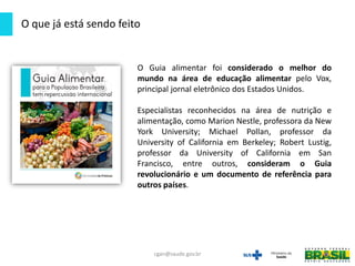 O Guia alimentar foi considerado o melhor do
mundo na área de educação alimentar pelo Vox,
principal jornal eletrônico dos Estados Unidos.
Especialistas reconhecidos na área de nutrição e
alimentação, como Marion Nestle, professora da New
York University; Michael Pollan, professor da
University of California em Berkeley; Robert Lustig,
professor da University of California em San
Francisco, entre outros, consideram o Guia
revolucionário e um documento de referência para
outros países.
O que já está sendo feito
cgan@saude.gov.br
 