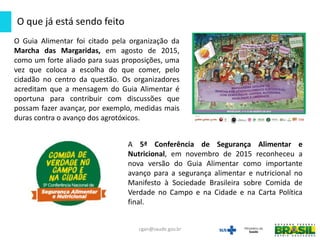 O Guia Alimentar foi citado pela organização da
Marcha das Margaridas, em agosto de 2015,
como um forte aliado para suas proposições, uma
vez que coloca a escolha do que comer, pelo
cidadão no centro da questão. Os organizadores
acreditam que a mensagem do Guia Alimentar é
oportuna para contribuir com discussões que
possam fazer avançar, por exemplo, medidas mais
duras contra o avanço dos agrotóxicos.
O que já está sendo feito
cgan@saude.gov.br
A 5ª Conferência de Segurança Alimentar e
Nutricional, em novembro de 2015 reconheceu a
nova versão do Guia Alimentar como importante
avanço para a segurança alimentar e nutricional no
Manifesto à Sociedade Brasileira sobre Comida de
Verdade no Campo e na Cidade e na Carta Política
final.
 