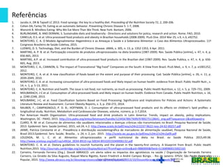Referências
cgan@saude.gov.br
1. Jacobs Jr, DR & Tapsell LC 2013. Food synergy: the key to a healthy diet. Proceeding of the Nutrition Society 72, 2, 200-206.
2. Cohen DA, Farley TA. Eating as an automatic behavior. Preventing Chronic Disease 5: 1-7, 2008.
3. Wansink B. Mindless Eating: Why We Eat More Than We Think. New York: Bantam, 2006.
4. BURLINGAME, B. AND DERNINI, S. Sustainable diets and biodiversity - Directions and solutions for policy, research and action. Rome. FAO, 2010.
5. CANELLA, D.S. et al. Ultra-processed food products and obesity in Brazilian households (2008-2009). PLoS One. 2014 Mar 25; v.9, n.3, e92752.
6. MONTEIRO, C. A. O Modelo Agroalimentar Hegemônico e as Ameaças à Saúde e à Soberania Alimentar: o Caso dos Alimentos Ultraprocessados. 11º
Congresso Brasileiro de Saúde Coletiva, 2015.
7. LUDWIG, D. S. Technology, Diet, and the Burden of Chronic Disease. JAMA, v. 305, n. 13, p. 1352-1353, 6 Apr. 2011.
8. MARTINS, A. P. B. et al. Participação crescente de produtos ultraprocessados na dieta brasileira (1987-2009). Rev. Saúde Pública [online], v. 47, n. 4, p.
656-665, 2013.
9. MARTINS, A.P. et al. Increased contribution of ultra-processed food products in the Brazilian diet (1987-2009). Rev. Saude Publica, v. 47, n. 4, p. 656-
665, Aug. 2013.
10. MONTEIRO, C. A.; CANNON, G. The Impact of Transnational “Big Food” Companies on the South: A View from Brazil. PLoS Med., v. 9, n. 7, p. e1001252,
2012.
11. MONTEIRO, C. A. et al. A new classification of foods based on the extent and purpose of their processing. Cad. Saúde Pública [online], v. 26, n. 11, p.
2039-2049, 2010.
12. MONTEIRO, C. A. et al. Increasing consumption of ultra-processed foods and likely impact on human health: evidence from Brazil. Public Health Nutr., v.
14, n. 1, p. 5-13, 2011.
13. MONTEIRO, C. A. Nutrition and health. The issue is not food, nor nutrients, so much as processing. Public Health Nutrition, v. 12, n. 5, p. 729–731, 2009.
14. MOUBARACH, J-C et al. Consumption of ultra-processed foods and likely impact on human health. Evidence from Canada. Public Health Nutrition, v. 16,
p. 2240-2248, 2013.
15. MOUBARAC, J-C. et al. Food Classification Systems Based on Food Processing: Significance and Implications for Policies and Actions: A Systematic
Literature Review and Assessment. Current Obesity Reports, v. 3, p. 256-272, 2014.
16. RAUBER, F.; CAMPAGNOLO, P. D. B.; HOFFMAN, D. J. Consumption of ultra-processed food products and its effects on children’s lipid profiles: a
longitudinal study. Nutrition, Metabolism and Cardiovascular Diseases, volume, número, p. 1-7,2014.
17. Pan American Health Organization. Ultra-processed food and drink products in Latin America: Trends, impact on obesity, policy implications.
Washington, DC : PAHO, 2015. http://iris.paho.org/xmlui/bitstream/handle/123456789/7699/9789275118641_eng.pdf?sequence=1&isAllowed=y
18. CLARO, R. M. et al. Consumo de alimentos não saudáveis relacionados a doenças crônicas não transmissíveis no Brasil: Pesquisa Nacional de Saúde,
2013. Epidemiol. Serv. Saúde [online]. 2015, vol.24, n.2. http://www.scielo.br/pdf/ress/v24n2/2237-9622-ress-24-02-00257.pdf
19. JAIME, Patrícia Constante et al . Prevalência e distribuição sociodemográfica de marcadores de alimentação saudável, Pesquisa Nacional de Saúde,
Brasil 2013.Epidemiol. Serv. Saúde, Brasília , v. 24, n. 2, jun. 2015 . http://scielo.iec.pa.gov.br/pdf/ess/v24n2/v24n2a09.pdf
20. LOUZADA, M. L. C. et al. Alimentos ultraprocessados e perfil nutricional da dieta no Brasil. ev Saúde Pública 2015;49:38.
http://www.scielosp.org/pdf/rsp/v49/pt_0034-8910-rsp-S0034-89102015049006132.pdf
21. MONTEIRO. C. A. et al. Dietary guidelines to nourish humanity and the planet in the twenty-first century. A blueprint from Brazil. Public Health
Nutrition,2015. http://journals.cambridge.org/action/displayAbstract?fromPage=online&aid=9880000&fileId=S1368980015002165
22. Carneiro, Fernando Ferreira (Org.). Dossiê ABRASCO: um alerta sobre os impactos dos agrotóxicos na saúde / Organização de Fernando Ferreira
Carneiro, Lia Giraldo da Silva Augusto, Raquel Maria Rigotto, Karen Friedrich e André Campos Búrigo. - Rio de Janeiro: EPSJV; São Paulo: Expressão
Popular, 2015. http://www.abrasco.org.br/dossieagrotoxicos/wp-content/uploads/2013/10/DossieAbrasco_2015_web.pdf
 