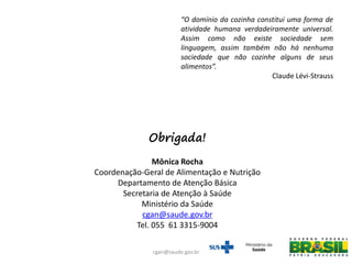 “O domínio da cozinha constitui uma forma de
atividade humana verdadeiramente universal.
Assim como não existe sociedade sem
linguagem, assim também não há nenhuma
sociedade que não cozinhe alguns de seus
alimentos”.
Claude Lévi-Strauss
Obrigada!
Mônica Rocha
Coordenação-Geral de Alimentação e Nutrição
Departamento de Atenção Básica
Secretaria de Atenção à Saúde
Ministério da Saúde
cgan@saude.gov.br
Tel. 055 61 3315-9004
cgan@saude.gov.br
 