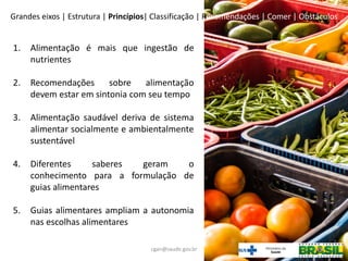 1. Alimentação é mais que ingestão de
nutrientes
2. Recomendações sobre alimentação
devem estar em sintonia com seu tempo
3. Alimentação saudável deriva de sistema
alimentar socialmente e ambientalmente
sustentável
4. Diferentes saberes geram o
conhecimento para a formulação de
guias alimentares
5. Guias alimentares ampliam a autonomia
nas escolhas alimentares
Grandes eixos | Estrutura | Princípios| Classificação | Recomendações | Comer | Obstáculos
cgan@saude.gov.br
 