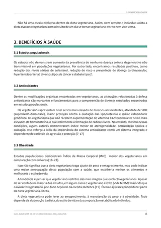 GUIA ALIMENTAR DE DIETAS VEGETARIANAS PARA ADULTOS 11
3. BENEFÍCIOS À SAÚDE
3.1 Estudos populacionais
3.2 Antioxidantes
3.3 Obesidade
Não há uma escala evolutiva dentro da dieta vegetariana. Assim, nem sempre o indivíduo adota a
dietaovolactovegetarianacomointuitodeumdiasetornarvegetarianoestritonemvice-versa.
Os estudos não demonstram aumento da prevalência de nenhuma doença crônica degenerativa não
transmissível em populações vegetarianas. Por outro lado, encontramos resultados positivos, como
redução dos níveis séricos de colesterol, redução de risco e prevalência de doença cardiovascular,
hipertensãoarterial,diversostiposdecâncerediabetetipo2.
Dentre as modificações orgânicas encontradas em vegetarianos, as alterações relacionadas à defesa
antioxidante são marcantes e fundamentais para a compreensão de diversos resultados encontrados
emestudospopulacionais.
Os vegetarianos apresentam nível sérico mais elevado de diversos antioxidantes, atividade de SOD
(superóxido-dismutase), maior proteção contra a oxidação das lipoproteínas e maior estabilidade
genômica. Os vegetarianos que não recebem suplementação de vitamina B12 tendem a ter níveis mais
elevados de homocisteína, o que incrementa a formação de radicais livres. No entanto, mesmo nessas
condições, alguns autores demonstraram índice menor de aterogenicidade, peroxidação lipídica e
oxidação. Isso reforça a idéia da importância do sistema antioxidante como um sistema integrado e
dependentedevariáveisdeagressãoeproteção[7-17]
Estudos populacionais demonstram Índice de Massa Corporal (IMC) menor dos vegetarianos em
comparaçãocomonívoros[18-23].
Isso não significa que a dieta vegetariana traga ajuste de peso e emagrecimento, mas pode indicar
uma maior preocupação dessa população com a saúde, que escolheria melhor os alimentos e
melhorariaoestilodevida.
A tendência é pensar que vegetarianos estritos são mais magros que ovolactovegetarianos. Apesar
deserverdadenamaioriadosestudos,emalgunscasosovegetarianoestritopodeterIMCmaiordoque
oovolactovegetariano,poistudodependedaescolhadietética[19].Óleoseaçúcarespodemfazerparte
dadietavegetarianaestrita.
A dieta vegetariana pode levar ao emagrecimento, à manutenção do peso e à obesidade. Tudo
dependedaelaboraçãodadieta,doestilodevidaedacomposiçãometabólicadoindivíduo.
3. BENEFÍCIOS À SAÚDE
 