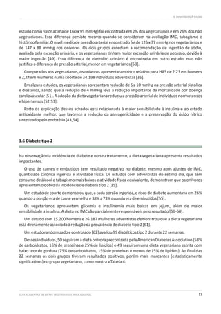 3. BENEFÍCIOS À SAÚDE
GUIA ALIMENTAR DE DIETAS VEGETARIANAS PARA ADULTOS 13
3.6 Diabete tipo 2
estudo como valor acima de 160 x 95 mmHg) foi encontrada em 2% dos vegetarianos e em 26% dos não
vegetarianos. Essa diferença persiste mesmo quando se consideram na avaliação IMC, tabagismo e
histórico familiar.O nívelmédiode pressão arterialencontrado foi de 126x 77 mmHgnos vegetarianos e
de 147 x 88 mmHg nos onívoros. Os dois grupos excediam a recomendação de ingestão de sódio,
avaliada pela excreção urinária, e os vegetarianos tinham maior excreção urinária de potássio, devido à
maior ingestão [49]. Essa diferença de eletrólito urinário é encontrada em outro estudo, mas não
justificaadiferençadepressãoarterial,menoremvegetarianos[50].
Comparados aos vegetarianos, os onívoros apresentaram risco relativo para HAS de 2,23 em homens
e2,24emmulheresnumacoortede34.198indivíduosadventistas[35].
Em alguns estudos, os vegetarianos apresentam redução de 5 a 10 mmHg na pressão arterial sistólica
e diastólica, sendo que a redução de 4 mmHg leva a redução importante da mortalidade por doença
cardiovascular[51].Aadoçãodadietavegetarianareduziuapressãoarterialdeindivíduosnormotensos
ehipertensos[52,53].
Parte da explicação desses achados está relacionada à maior sensibilidade à insulina e ao estado
antioxidante melhor, que favorece a redução da aterogenicidade e a preservação do óxido nítrico
sintetizadopeloendotélio[43,54].
Na observação da incidência de diabete e no seu tratamento, a dieta vegetariana apresenta resultados
impactantes.
O uso de carnes e embutidos tem resultado negativo no diabete, mesmo após ajustes de IMC,
quantidade calórica ingerida e atividade física. Os estudos com adventistas do sétimo dia, que têm
consumo de álcool e tabagismo mais baixos e atividade física equivalente, demonstram que os onívoros
apresentamodobrodaincidênciadediabetetipo2[35].
Um estudo de coorte demonstrou que, a cada porção ingerida, o risco de diabete aumentava em 26%
quandoaporçãoeradecarnevermelhae38%a73%quandoeradeembutidos[55].
Os vegetarianos apresentam glicemia e insulinemia mais baixas em jejum, além de maior
sensibilidadeàinsulina.AdietaeoIMCsãoparcialmenteresponsáveispeloresultado[56-60].
Um estudo com 15.200 homens e 26.187 mulheres adventistas demonstrou que a dieta vegetariana
estádiretamenteassociadaàreduçãodaprevalênciadediabetetipo2[61].
Umestudorandomizadoecontrolado[62]avaliou99diabéticostipo2durante22semanas.
Dessesindivíduos,50seguiramadietaonívorapreconizadapelaAmericanDiabetesAssociation(58%
de carboidratos, 16% de proteínas e 25% de lipídios) e 49 seguiram uma dieta vegetariana estrita com
baixo teor de gordura (75% de carboidratos, 15% de proteínas e menos de 15% de lipídios). Ao final das
22 semanas os dois grupos tiveram resultados positivos, porém mais marcantes (estatisticamente
significativos)nogrupovegetariano,comomostraaTabela4:
 