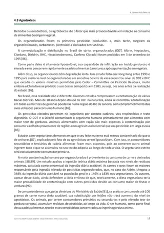 GUIA ALIMENTAR DE DIETAS VEGETARIANAS PARA ADULTOS 17
4. TEMAS POLÊMICOS
4.3 Agrotóxicos
De todos os xenobióticos, os agrotóxicos são o fator que mais provoca dúvidas em relação ao consumo
dealimentosdeorigemvegetal.
Os organoclorados foram os primeiros pesticidas produzidos e, mais tarde, surgiram os
organofosforados,carbamatos,piretroidesederivadosdetrianzinas.
A comercialização e distribuição no Brasil de vários organoclorados (DDT, Aldrin, Heptacloro,
Clordano, Dieldrin, BHC, Hexaclorobenzeno, Canfeno Clorado) foram proibidas em 3 de setembro de
1995[86].
Como parte deles é altamente lipossolúvel, sua capacidade de infiltração em tecido gorduroso é
elevadaeelespercorremrapidamenteacadeiaalimentardanaturezaapósapulverizaçãoemvegetais.
Além disso, os organoclorados têm degradação lenta. Um estudo feito em Hong Kong entre 1993 e
1995 para avaliar o nível de organoclorados em amostras de leite de vaca encontrou nível de DDE e BHC
que excedia os valores máximos permitidos pelo Coder – Committee on Pesticide Residues, muito
embora a China tivesse proibido o uso desses compostos em 1983, ou seja, dez anos antes da realização
doestudo[86].
No Brasil, essa realidade não é diferente. Diversos estudos comprovaram a contaminação de várias
bacias hídricas. Mais de 10 anos depois do uso de DDT na natureza, ainda se encontrou contaminação
em todas as matrizes de galinhas poedeiras numa região do Rio de Janeiro, com comprometimento dos
ovosutilizadosparaconsumohumano[86].
Os pesticidas clorados penetram no organismo por contato cutâneo, vias respiratórias e trato
digestório. O DDT e o Dicofol contaminam o organismo humano primariamente por alimentos com
maior teor de gorduras. Animais alimentados com ração são mais expostos à contaminação por
consumir a colheita proveniente de regiõescom agricultura industrialque usa pesticidas em larga escala
[86].
Estudos com vegetarianas demonstram que o seu leite materno está menos contaminado do que o
de onívoras [87], explicado pelo fato de os agrotóxicos serem lipossolúveis. Com isso, os consumidores
secundários e terciários da cadeia alimentar ficam mais expostos, pois ao comerem outro animal
ingerem tudo o que se acumulou no seu tecido adiposo ao longo de toda a vida. O vegetariano estrito
seráexclusivamenteconsumidorprimário.
A maior contaminação humana por organoclorados é proveniente do consumo de carne e derivados
animais [88,89]. Um estudo avaliou a ingestão teórica diária máxima baseada nos níveis de resíduos
máximos, calculada como percentual da ingestão diária aceitável. As carnes e ovos foram os maiores
responsáveis pela ingestão elevada de pesticidas organoclorados, que, no caso do Aldrin, chegava a
348% da ingestão diária aceitável na população geral e a 146% a 183% nos vegetarianos. Os autores,
apesar desse dado, ainda defendem a idéia errônea de que, teoricamente, a dieta vegetariana teria
maior probabilidade de contaminação com outros pesticidas devido ao consumo maior de frutas e
verduras[90].
Se compreendemos que, pelas diretrizes do Ministério da Saúde [91], se aceita o consumo de até 100
gramas de carne numa dieta saudável, sua substituição por feijões não trará aumento do nível de
agrotóxicos. Os animais, por serem consumidores primários ou secundários e pelo elevado teor de
gordura corporal, acumulam resíduos de pesticidas ao longo da vida. O ser humano, como parte final
dessacadeiaalimentar,recebeessesxenobióticosconcentradosaoingeriragorduraanimal.
 