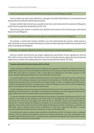 5. ADEQUAÇÃO NUTRICIONAL DA DIETA VEGETARIANA
GUIA ALIMENTAR DE DIETAS VEGETARIANAS PARA ADULTOS40
Assim,onívelsegurodevitaminaB12deveficarsempreacimade490pg/mL[164].
Caso se adote esse valor como referência, a dosagem de ácido metilmalônico no acompanhamento
depacientescomdeficiênciaB12édesnecessária.
Estudos também demonstram que, quando o nível sérico de vitamina B12 fica abaixo de 350 pg/mL,
jáhásintomasespecíficosdedeficiência[176,177].
Dessa forma, para manter o indivíduo sem deficiência de vitamina B12 é preciso que o nível sérico
fiqueacimade490pg/mL.
Sequisermosadotarparâmetrosmenosseguros,oníveldeveficaracimade350pg/mL.
No entanto, a maioria dos estudos científicos, por desconhecimento dos autores, utiliza apenas o
valor oferecido como normal pelos laboratórios e acaba considerando que há deficiência quando o nível
deB12estáabaixode200pg/mL.
Portanto,narealidadeadeficiênciadeB12émaiordoqueosestudosdemonstram.
Diversos estudos demonstram que grupos vegetarianos apresentam menor ingestão de vitamina
B12,etêmmenoresníveisséricos.Noentanto,osníveisséricosdeonívoros,apesardemaiordoquedos
vegetarianos,tambémsãoinadequadosparaaboamanutençãodasaúde[8,178-181].
EstudossobredeficiênciadevitaminaB12noBrasil
Estudo realizado na cidade de São Paulo com mulheres não gestantes em idade fértil, sendo 22 onívoras e 29
vegetarianas,encontrouamesmaprevalênciadedeficiêncianosdoisgrupos.OvalormédiodeB12encontrado
foi de 348 ± 120,1 pg/ml nas onívoras e 350,2 ± 183,3 pg/ml nas vegetarianas. Em ambos os grupos, o nível
estavaabaixodoadequado(490pg/ml)emmaisde50%dasmulheres[182].
Um estudo brasileiro que considerou deficiência de B12 o nível abaixo de 207 pg/ml encontrou deficiência
em 11% das 1.072 mulheres avaliadas e nível elevado de homocisteína em 15% das 1.085 avaliadas. O valor
médio de vitamina B12 sérica encontrado foi de 319 pg/ml [183], ou seja, na realidade mais de 50% dessas
mulheres têm deficiência de B12, se considerarmos o valor de 350 pg/mL como o limite mínimo de segurança
paraamanutençãodonívelséricosegurodevitaminaB12.
EstudorealizadonoAcreemáreaurbana(a100kmdeRioBranco)com127criançasde6a24mesesverificou
deficiência de vitamina B12 em 12% delas. Essa deficiência foi definida como valor sanguíneo abaixo de 207
pg/ml[184].Assimcomonoestudoanterior,essaprevalênciaestásubestimada.
Um estudo realizado na Universidade Federal de São Paulo avaliou 17 gestantes (idade gestacional de 21 a 38
semanas, com média de 30,6 semanas) cujos fetos tinham má formação do tubo neural. O nível de B12
encontrado ficou entre 122 e 521 pg/ml, com média de 301,5 ± 109 pg/ml. Como nesse estudo considerou
deficiência o nível de vitamina B12 abaixo de 150 pg/ml, só se encontrou deficiência em apenas 11,8% das
gestantes. Esse estudo revela nível sérico de B12 abaixo de 490 pg/ml em 16 das 17 gestantes, e, portanto, em
94% delas. Caso se adotasse como critério de deficiência o nível sérico abaixo de 350 pg/mL, o estudo
encontrariadeficiênciadeB12em9das17gestantes,ouseja,em53%delas[185].
Em praticamente todos os estudos sobre prevalência de deficiência de B12 na América Latina, a avaliação
adotou o nível de referência considerado normal pelo método laboratorial, o que não corresponde a real
prevalência de deficiência[174]. Assim, na América Latina a prevalência de deficiência de vitamina B12 é muito
superiora40%e,noBrasil,ficaacimade50%.
 