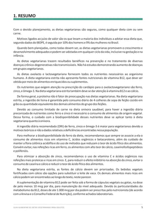 GUIA ALIMENTAR DE DIETAS VEGETARIANAS PARA ADULTOS 5
1. RESUMO
Com o devido planejamento, as dietas vegetarianas são seguras, como qualquer dieta com ou sem
carne.
Motivos ligados ao juízo de valor são os que levam a maioria dos indivíduos a adotar essa dieta que,
segundodadosdoIBOPE,éseguidapor10%doshomense9%dasmulheresnoBrasil.
Quando bem planejadas, como todas devem ser, as dietas vegetarianas promovem o crescimento e
desenvolvimentoadequadosepodemseradotadasemqualquerciclodavida,inclusivenagestaçãoena
infância.
As dietas vegetarianas trazem resultados benéficos na prevenção e no tratamento de diversas
doençascrônico-degenerativasnãotransmissíveis.Nãoháestudosdemonstrandoaumentodedoenças
emgruposvegetarianos.
As dietas ovolacto e lactovegetariana fornecem todos os nutrientes necessários ao organismo
humano. A dieta vegetariana estrita não apresenta fontes nutricionais de vitamina B12, que deve ser
obtidapormeiodealimentosenriquecidosousuplementos.
Os nutrientes que exigem atenção na prescrição do cardápio para o ovolactovegetariano são ferro,
zinco,eômega-3.NadietavegetarianaestritatambémdevesedaratençãoàvitaminaB12eaocálcio.
De forma geral, a proteína não é fator de preocupação nas dietas vegetarianas. Na dieta vegetariana
estrita, a ingestão de lisina é garantida pelo consumo diário de 4 colheres de sopa de feijão cozido em
grãoouquantidadeequivalentedosdemaisalimentosdogrupodosfeijões.
Devido ao consumo limitado de carne na dieta onívora saudável, para haver a ingestão diária
preconizada de nutrientes como ferro e zinco é necessário o consumo de alimentos de origem vegetal.
Dessa forma, o cuidado com a biodisponibilidade desses nutrientes deve se aplicar tanto à dieta
vegetarianaquantoàonívora.
A ingestão diária recomendada (DRI) de ferro, zinco e ômega-3 é maior para vegetarianos devido a
motivosteóricosenãoadadosrelativosadeficiênciasencontradasnessapopulação.
Para melhorar a biodisponibilidade do ferro da dieta, recomendamos que sempre se associe a ela o
consumo de alimentos ricos em vitamina C, ácidos orgânicos e betacaroteno, além do cuidado de
manter a flora colônica acidófila e do uso de métodos que reduzam o teor de ácido fítico dos alimentos.
Convém evitar, nas refeições ricas em ferro, os alimentos com alto teor de cálcio, caseínofosfopeptideos
epolifenóis.
Para otimizar a absorção de zinco, recomendamos o uso de vitamina C e ácidos orgânicos nas
refeições mais proteicas e ricas em zinco. E, para reduzir o efeito inibitório na absorção do zinco, evitar o
consumodecaseínaecálcioereduziroteordeácidofíticodosalimentos.
Na dieta vegetariana estrita, as fontes de cálcio devem ser priorizadas. Os bebidas vegetais
fortificadas com cálcio são opções para substituir o leite de vaca. Os demais alimentos mais ricos em
cálciopodemserencontradosaolongodotexto,nesteparecer.
A suplementação de vitamina B12 pode ser feita sob a forma de cápsulas vegetais ou gotas, na dose
de pelo menos 10 mcg por dia, para manutenção do nível adequado. Devido às particularidades do
metabolismo da B12, doses de ate 1.000 mcg por dia podem ser prescritas pelo nutricionista (de acordo
comaAnvisaeoConselhoFederaldeNutrição),conformeachadoslaboratoriais.
 