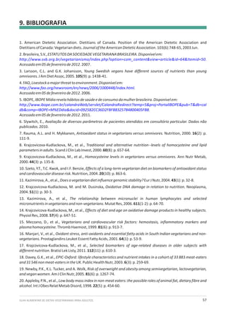 GUIA ALIMENTAR DE DIETAS VEGETARIANAS PARA ADULTOS 57
9. BIBLIOGRAFIA
1. American Dietetic Association. Dietitians of Canada. Position of the American Dietetic Association and
DietitiansofCanada:Vegetariandiets.JournaloftheAmericanDieteticAssociation.103(6):748-65,2003Jun.
2.Brasileira,S.V.,ESTATUTOSDASOCIEDADEVEGETARIANABRASILEIRA.Disponívelem:
.
Acessadoem05defevereirode2012.2007.
3. Larsson, C.L. and G.K. Johansson, Young Swedish vegans have different sources of nutrients than young
omnivores.JAmDietAssoc,2005.105(9):p.1438-41.
4.FAO,Livestockamajorthreattoenvironment.Disponívelem:
.
Acessadoem05defevereirode2012.2006.
5.IBOPE,IBOPEMídiarevelahábitosdesaúdeedeconsumodamulherbrasileira.Disponívelem:
.
Acessadoem05defevereirode2012.2011.
6. Slywitch, E., Avaliação de diversos parâmetros de pacientes atendidos em consultório particular. Dados não
publicados.2010.
7. Rauma, A.L. and H. Mykkanen, Antioxidant status in vegetarians versus omnivores. Nutrition, 2000. 16(2): p.
111-9.
8. Krajcovicova-Kudlackova, M., et al., Traditional and alternative nutrition--levels of homocysteine and lipid
parametersinadults.ScandJClinLabInvest,2000.60(8):p.657-64.
9. Krajcovicova-Kudlackova, M., et al., Homocysteine levels in vegetarians versus omnivores. Ann Nutr Metab,
2000.44(3):p.135-8.
10. Szeto, Y.T., T.C. Kwok, and I.F. Benzie, Effects of a long-term vegetarian diet on biomarkers of antioxidant status
andcardiovasculardiseaserisk.Nutrition,2004.20(10):p.863-6.
11.Kazimirova,A.,etal.,Doesavegetariandietinfluencegenomicstability?EurJNutr,2004.43(1):p.32-8.
12. Krajcovicova-Kudlackova, M. and M. Dusinska, Oxidative DNA damage in relation to nutrition. Neoplasma,
2004.51(1):p.30-3.
13. Kazimirova, A., et al., The relationship between micronuclei in human lymphocytes and selected
micronutrientsinvegetariansandnon-vegetarians.MutatRes,2006.611(1-2):p.64-70.
14. Krajcovicova-Kudlackova, M., et al., Effects of diet and age on oxidative damage products in healthy subjects.
PhysiolRes,2008.57(4):p.647-51.
15. Mezzano, D., et al., Vegetarians and cardiovascular risk factors: hemostasis, inflammatory markers and
plasmahomocysteine.ThrombHaemost,1999.81(6):p.913-7.
16. Manjari, V., et al., Oxidant stress, anti-oxidants and essential fatty acids in South Indian vegetarians and non-
vegetarians.ProstaglandinsLeukotEssentFattyAcids,2001.64(1):p.53-9.
17. Krajcovicova-Kudlackova, M., et al., Selected biomarkers of age-related diseases in older subjects with
differentnutrition.BratislLekListy,2011.112(11):p.610-3.
18. Davey, G.K., et al., EPIC-Oxford: lifestyle characteristics and nutrient intakes in a cohort of 33 883 meat-eaters
and31546nonmeat-eatersintheUK.PublicHealthNutr,2003.6(3):p.259-69.
19. Newby, P.K., K.L. Tucker, and A. Wolk, Risk of overweight and obesity among semivegetarian, lactovegetarian,
andveganwomen.AmJClinNutr,2005.81(6):p.1267-74.
20. Appleby, P.N., et al., Low body mass index in non-meat eaters: the possible roles of animal fat, dietary fibre and
alcohol.IntJObesRelatMetabDisord,1998.22(5):p.454-60.
http://www.svb.org.br/vegetarianismo/index.php?option=com_content&view=article&id=64&Itemid=50
http://www.fao.org/newsroom/en/news/2006/1000448/index.html
http://www.ibope.com.br/calandraWeb/servlet/CalandraRedirect?temp=5&proj=PortalIBOPE&pub=T&db=cal
db&comp=IBOPE+M%EDdia&docid=092582CC36D2FBFB8325784800405FB8
 