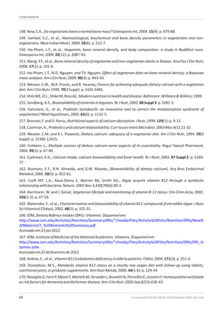 9.BIBLIOGRAFIA
GUIA ALIMENTAR DE DIETAS VEGETARIANAS PARA ADULTOS64
148.New,S.A.,Dovegetarianshaveanormalbonemass?OsteoporosInt,2004.15(9):p.679-88.
149. Sambol, S.Z., et al., Haematological, biochemical and bone density parameters in vegetarians and non-
vegetarians.WestIndianMedJ,2009.58(6):p.512-7.
150. Ho-Pham, L.T., et al., Veganism, bone mineral density, and body composition: a study in Buddhist nuns.
OsteoporosInt,2009.20(12):p.2087-93.
151.Wang,Y.F.,etal.,Bonemineraldensityofvegetarianandnon-vegetarianadultsinTaiwan.AsiaPacJClinNutr,
2008.17(1):p.101-6.
152. Ho-Pham, L.T., N.D. Nguyen, and T.V. Nguyen, Effect of vegetarian diets on bone mineral density: a Bayesian
meta-analysis.AmJClinNutr,2009.90(4):p.943-50.
153. Weaver, C.M., W.R. Proulx, and R. Heaney, Choices for achieving adequate dietary calcium with a vegetarian
diet.AmJClinNutr,1999.70(3Suppl):p.543S-548S.
154.ShilsME,O.J.,ShikeM,RossAC,Modernnutritioninhealthanddisease.Baltimore:Williams&Wilkins;1999.
155.Sandberg,A.S.,Bioavailabilityofmineralsinlegumes.BrJNutr,2002.88Suppl3:p.S281-5.
156. Famularo, G., et al., Probiotic lactobacilli: an innovative tool to correct the malabsorption syndrome of
vegetarians?MedHypotheses,2005.65(6):p.1132-5.
157.Bronner,F.andD.Pansu,Nutritionalaspectsofcalciumabsorption.JNutr,1999.129(1):p.9-12.
158.Cashman,K.,Prebioticsandcalciumbioavailability.CurrIssuesIntestMicrobiol.2003Mar;4(1):21-32.
159. Weaver, C.M. and K.L. Plawecki, Dietary calcium: adequacy of a vegetarian diet. Am J Clin Nutr, 1994. 59(5
Suppl):p.1238S-1241S.
160. Fishbein, L., Multiple sources of dietary calcium-some aspects of its essentiality. Regul Toxicol Pharmacol,
2004.39(2):p.67-80.
161. Cashman, K.D., Calcium intake, calcium bioavailability and bone health. Br J Nutr, 2002. 87 Suppl 2: p. S169-
77.
162. Buzinaro, E.F., R.N. Almeida, and G.M. Mazeto, [Bioavailability of dietary calcium]. Arq Bras Endocrinol
Metabol,2006.50(5):p.852-61.
163. Croft MT, L.A., Raux-Deery E, Warren MJ, Smith AG., Algae acquire vitamin B12 through a symbiotic
relationshipwithbacteria.Nature.2005Nov3;438(7064):90-3.
164. Herrmann, W. and J. Geisel, Vegetarian lifestyle and monitoring of vitamin B-12 status. Clin Chim Acta, 2002.
326(1-2):p.47-59.
165. Watanabe, F., et al., Characterization and bioavailability of vitamin B12-compounds from edible algae. J Nutr
SciVitaminol(Tokyo),2002.48(5):p.325-31.
166.IOM,DietaryRefenceIntakes(DRIs):Vitamins.Disponívelem:
.
Acessadoem25jan2012.
167.IOM,InstituteofMedicineoftheNationalAcademies.Vitamins.Disponívelem:
.
Acessadoem25defevereirode2012.
168.Andres,E.,etal.,VitaminB12(cobalamin)deficiencyinelderlypatients.CMAJ,2004.171(3):p.251-9.
169. Donaldson, M.S., Metabolic vitamin B12 status on a mostly raw vegan diet with follow-up using tablets,
nutritionalyeast,orprobioticsupplements.AnnNutrMetab,2000.44(5-6):p.229-34.
170.RavagliaG,FortiP,MaioliF,MartelliM,ServadeiL,BrunettiN,PorcelliniE,LicastroF.Homocysteineandfolate
asriskfactorsfordementiaandAlzheimerdisease.AmJClinNutr.2005Sep;82(3):636-43.
http://www.iom.edu/Activities/Nutrition/SummaryDRIs/~/media/Files/Activity%20Files/Nutrition/DRIs/New%
20Material/7_%20Nutrients%20Summary.pdf
http://www.iom.edu/Activities/Nutrition/SummaryDRIs/~/media/Files/Activity%20Files/Nutrition/DRIs/DRI_Vi
tamins.ashx
 
