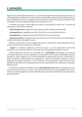 GUIA ALIMENTAR DE DIETAS VEGETARIANAS PARA ADULTOS 7
2. DEFINIÇÕES
Segundo a Sociedade Vegetariana Brasileira, “é considerado vegetariano todo aquele que exclui de sua
alimentaçãotodosostiposdecarne,avesepeixeseseusderivados,podendoounãoutilizarlaticíniosou
ovos. O vegetarianismo inclui o veganismo, que é a prática de não utilizar produtos oriundos do reino
animalparanenhumfim(alimentar,higiênico,devestuárioetc.).”[2]
O indivíduo que segue a dieta vegetariana pode ser classificado de acordo com o consumo de
subprodutosanimais(ovoselaticínios):
-Ovolactovegetarianoéovegetarianoqueutilizaovos,leiteelaticíniosnaalimentação.
-Lactovegetarianoéovegetarianoquenãoutilizaovos,masfazusodeleiteelaticínios.
-Ovovegetarianoéovegetarianoquenãoutilizalaticíniosmasconsomeovos.
- Vegetariano estrito é o vegetariano que não utiliza nenhum derivado animal na sua alimentação. É
tambémconhecidocomovegetarianopuro.
Atenção: a nomenclatura correta é vegetariano estrito, e não restrito. A dieta vegetariana estrita,
inclusive,tendeasermaisvariadaqueaonívora[3].
- Vegano é o indivíduo vegetariano estrito que recusa o uso de componentes animais não
alimentícios,comovestimentasdecouro,lãeseda,assimcomoprodutostestadosemanimais.
A dieta vegetariana não deve ser confundida com a macrobiótica, que designa uma forma de
alimentação que pode ou não ser vegetariana. O macrobiótico tem um tipo de alimentação específica,
baseada em cereais integrais, com um sistema filosófico de vida bastante peculiar e característico. A
dieta macrobiótica, diferentemente das vegetarianas, apresenta indicações específicas quanto à
proporção dos grupos alimentares a serem utilizados. Essas proporções seguem diversos níveis,
podendo ou não incluir as carnes (geralmente brancas). A macrobiótica não recomenda o uso de leite,
laticínioseovos.
Encontramos, na literatura científica, o termo semivegetariano para designar o indivíduo que come
carnes brancas até 3 vezes por semana. Esse indivíduo consome carne em quantidade menor que o
onívoro, mas não é vegetariano; o termo é utilizado na busca de dados científicos de associação entre os
gruposestudados.
 