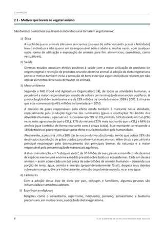 GUIA ALIMENTAR DE DIETAS VEGETARIANAS PARA ADULTOS8
2.1 - Motivos que levam ao vegetarianismo
2. DEFINIÇÕES
Sãodiversososmotivosquelevamosindivíduosasetornaremvegetarianos:
1) Ética
A noção de que os animais são seres sencientes (capazes de sofrer ou sentir prazer e felicidade)
leva o indivíduo a não querer ser co-responsável com o abate e, muitas vezes, com qualquer
outra forma de utilização e exploração de animais para fins alimentícios, cosméticos, como
vestuárioetc.
2) Saúde
Diversos estudos associam efeitos positivos à saúde com a maior utilização de produtos de
origem vegetal e restrição de produtos oriundos do reino animal. A adoção da dieta vegetariana
por esse motivo também inclui a sensação de bem-estar que alguns indivíduos relatam por não
utilizaralimentoscárneosouderivadosdeanimais.
3) Meio-ambiente
Segundo a FAO (Food and Agriculture Organization) [4], de todas as atividades humanas, a
pecuária é a maior responsável por erosão de solos e contaminação de mananciais aqüíferos. A
produção global de carne bovina era de 229 milhões de toneladas entre 1999 e 2001. Estima-se
queessenúmeroatinja465milhõesdetoneladasem2050.
A emissão de gases responsáveis pelo efeito estufa também é marcante nessa atividade,
especialmente pela produção digestiva dos ruminantes (gases e eructação). No âmbito das
atividades humanas, a pecuária é responsável por 9% do CO emitido, 65% do óxido nitroso(2962
vezes mais agressivo do que o CO ), 37% do metano (23% mais nocivo do que o CO ) e 64% da2 2
amônia (que contribui de forma marcante com a chuva ácida). Esse montante corresponde a
18%detodososgasesresponsáveispeloefeitoestufaproduzidospelahumanidade.
Atualmente, a pecuária utiliza 30% das terras produtivas do planeta, sendo que outros 33% são
destinados à produção de grãos usados para alimentar esses animais. Além disso, a pecuária é a
principal responsável pelo desmatamento dos principais biomas da natureza e a maior
responsávelpelacontaminaçãodemananciaisaquíferos.
A atual manutenção, em “estoques vivos”, de 30 bilhões de aves, peixes e mamíferos de dezenas
de espécies exerce uma enorme e inédita pressão sobre todos os ecossistemas. Cada um desses
animais – assim como cada um dos cerca de sete bilhões de animais humanos – demanda sua
porção de terra, água, comida e energia (preponderantemente fóssil), despeja seus dejetos
sobreaterraegera,diretaeindiretamente,emissãodepoluentesnosolo,noarenaágua.
4) Familiares
Com a adoção desse tipo de dieta por pais, cônjuges e familiares, algumas pessoas são
influenciadasetambémaadotam.
5) Espirituaisereligiosos
Religiões como o adventismo, espiritismo, hinduísmo, jainismo, zoroastrismo e budismo
preconizam,emmuitoscasos,aadoçãodadietavegetariana.
 