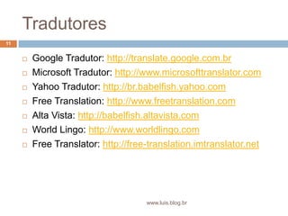 TradutoresGoogle Tradutor: http://translate.google.com.brMicrosoft Tradutor: http://www.microsofttranslator.comYahoo Tradutor: http://br.babelfish.yahoo.comFreeTranslation: http://www.freetranslation.comAlta Vista: http://babelfish.altavista.comWorld Lingo: http://www.worldlingo.comFreeTranslator: http://free-translation.imtranslator.net11www.luis.blog.br