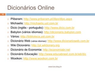 Dicionários OnlinePliberam: http://www.priberam.pt/dlpo/dlpo.aspxMichaelis: http://michaelis.uol.com.brDicio (inglês - português): http://www.dicio.com.brBabylon (vários idiomas): http://dicionario.babylon.comVários: http://biblioteca.uol.com.brDicionário Web (vários idiomas): http://www.dicionarioweb.com.brWiki Dicionário: http://pt.wiktionary.orgDicionário de Economia: http://economiabr.netDicionário Educação: http://www.educabrasil.com.br/eb/dicWoxikon: http://www.woxikon.com.br12www.luis.blog.br