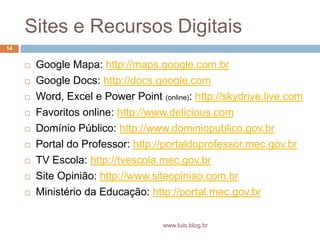 Sites e Recursos DigitaisGoogle Mapa: http://maps.google.com.brGoogle Docs: http://docs.google.comWord, Excel e Power Point(online): http://skydrive.live.comFavoritos online: http://www.delicious.comDomínio Público: http://www.dominiopublico.gov.brPortal do Professor: http://portaldoprofessor.mec.gov.brTV Escola: http://tvescola.mec.gov.brSite Opinião: http://www.siteopiniao.com.brMinistério da Educação: http://portal.mec.gov.br14www.luis.blog.br