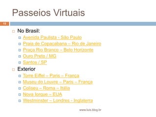 Passeios VirtuaisNo Brasil: Avenida Paulista - São PauloPraia de Copacabana – Rio de JaneiroPraça Rio Branco – Belo HorizonteOuro Preto / MGSantos / SPExteriorTorre Eiffel – Paris – FrançaMuseu do Louvre – Paris – FrançaColiseu – Roma – ItáliaNova Iorque – EUAWestminster – Londres - Inglaterra15www.luis.blog.br