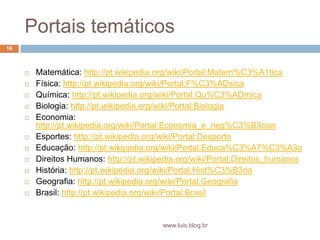 Portais temáticosMatemática: http://pt.wikipedia.org/wiki/Portal:Matem%C3%A1ticaFísica: http://pt.wikipedia.org/wiki/Portal:F%C3%ADsicaQuímica: http://pt.wikipedia.org/wiki/Portal:Qu%C3%ADmicaBiologia: http://pt.wikipedia.org/wiki/Portal:BiologiaEconomia: http://pt.wikipedia.org/wiki/Portal:Economia_e_neg%C3%B3ciosEsportes: http://pt.wikipedia.org/wiki/Portal:DesportoEducação: http://pt.wikipedia.org/wiki/Portal:Educa%C3%A7%C3%A3oDireitos Humanos: http://pt.wikipedia.org/wiki/Portal:Direitos_humanosHistória: http://pt.wikipedia.org/wiki/Portal:Hist%C3%B3riaGeografia: http://pt.wikipedia.org/wiki/Portal:GeografiaBrasil: http://pt.wikipedia.org/wiki/Portal:Brasil16www.luis.blog.br