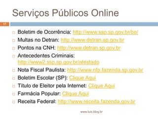 Serviços Públicos OnlineBoletim de Ocorrência: http://www.ssp.sp.gov.br/bo/Multas no Detran: http://www.detran.sp.gov.brPontos na CNH: http://www.detran.sp.gov.brAntecedentes Criminais: http://www2.ssp.sp.gov.br/atestadoNota Fiscal Paulista: http://www.nfp.fazenda.sp.gov.brBoletim Escolar (SP): Clique AquiTítulo de Eleitor pela Internet: Clique AquiFarmácia Popular: Clique AquiReceita Federal: http://www.receita.fazenda.gov.br17www.luis.blog.br