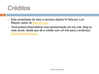 CréditosEsta compilação de sites e serviços digitais foi feita por Luis Ribeiro, editor do Blog do Luis.Você poderá disponibilizar esta apresentação em seu site, blog ou rede social, desde que dê o crédito com um link para o endereço: http://www.luis.blog.br18www.luis.blog.br