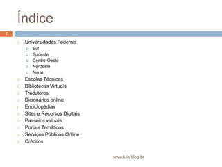 ÍndiceUniversidades FederaisSul	SudesteCentro-OesteNordesteNorteEscolas TécnicasBibliotecas VirtuaisTradutoresDicionários onlineEnciclopédiasSites e Recursos DigitaisPasseios virtuaisPortais TemáticosServiços Públicos OnlineCréditos2www.luis.blog.br