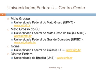 Universidades Federais – Centro-OesteMato GrossoUniversidade Federal do Mato Groso (UFMT) - www.ufmt.brMato Grosso do SulUniversidade Federal do Mato Groso do Sul (UFMTS) - www.ufmts.brUniversidade Federal de Grande Dourados (UFGD) - www.ufgd.edu.brGoiásUniversidade Federal de Goiás (UFG) - www.ufg.brDistrito FederalUniversidade de Brasília (UnB) - www.unb.br6www.luis.blog.br