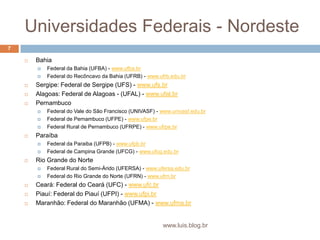 Universidades Federais - NordesteBahiaFederal da Bahia (UFBA) - www.ufba.brFederal do Recôncavo da Bahia (UFRB) - www.ufrb.edu.brSergipe: Federal de Sergipe (UFS) - www.ufs.brAlagoas: Federal de Alagoas - (UFAL) - www.ufal.brPernambucoFederal do Vale do São Francisco (UNIVASF) - www.univasf.edu.brFederal de Pernambuco (UFPE) - www.ufpe.brFederal Rural de Pernambuco (UFRPE) - www.ufrpe.brParaíbaFederal da Paraiba (UFPB) - www.ufpb.brFederal de Campina Grande (UFCG) - www.ufcg.edu.brRio Grande do NorteFederal Rural do Semi-Árido (UFERSA) - www.ufersa.edu.brFederal do Rio Grande do Norte (UFRN) - www.ufrn.brCeará: Federal do Ceará (UFC) - www.ufc.brPiauí: Federal do Piauí (UFPI) - www.ufpi.brMaranhão: Federal do Maranhão (UFMA) - www.ufma.br7www.luis.blog.br