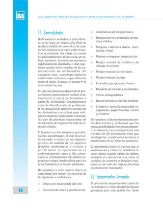 GUÍA AMBIENTAL PARA EL SANEAMIENTO Y CIERRE DE BOTADEROS A CIELO ABIERTO
10
1.1 Generalidades
Un botadero o vertedero a cielo abier-
to es un área de disposición final de
residuos sólidos sin control, en la cual,
dichos residuos se arrojan sobre el sue-
lo o se entierran sin tomar en cuenta
los procedimientos técnicos de un re-
lleno sanitario. Los rellenos sanitarios
indebidamente diseñados o mal ope-
rados pueden tener muchas de las ca-
racterísticas de un botadero. En
cualquier caso, ocasionan impactos
ambientales adversos especialmente
sobre el suelo, el agua, el paisaje y la
comunidad vecina.
En este documento se desarrolla el pro-
cedimiento general para realizar el sa-
neamiento y cierre de botaderos a
partir de actividades fundamentales
como la identificación de problemas,
la recopilación de datos y el estudio de
las alternativas correctivas para miti-
gar los impactos indeseables ocasiona-
dos por las prácticas inadecuadas de
dicha forma de disposición final de re-
siduos sólidos.
El botadero a cielo abierto es, por defi-
nición, incontrolado; el sitio no es se-
leccionado a través de un riguroso
proceso de análisis de los aspectos
técnicos, ambientales y sociales y
por lo tanto, su operación no es
ambientalmente segura. En conse-
cuencia, el botadero a cielo abierto re-
presenta riesgos inadmisibles para los
seres humanos y el medio ambiente.
Un botadero a cielo abierto típico se
caracteriza por todas o la mayoría de
las siguientes condiciones:
v Selección inadecuada del sitio.
v Carencia de orden y planificación.
v Abundancia de riesgos físicos.
v Disposición no controlada de resi-
duos sólidos.
v Ninguna cobertura diaria, inter-
media o final.
v Mínima o ninguna compactación.
v Ningún control de erosión o de
drenaje en el sitio.
v Ningún manejo de lixiviados.
v Ningún manejo del gas.
v Incendios que generan humos.
v Presencia de vectores y de animales.
v Olores desagradables.
v Basurapresenteenlasvíasaledañas.
v Compra y venta de materiales re-
cuperados: papel, botellas, cartón
y chatarra.
En resumen, el botadero presenta tan-
tas deficiencias y problemas que las
únicas posibilidades son su saneamien-
to y clausura y su reemplazo por una
instalación de disposición final que
satisfaga las condiciones técnicas y
ambientales de los rellenos sanitarios.
Es importante tener en cuenta que el
saneamiento y cierre de botaderos se
debe iniciar cuando exista un relleno
sanitario en operación o se tome la
decisión de convertir el botadero exis-
tente en un sitio de disposición final
técnicamente manejado.
1.2 Lineamientos Generales
El proceso de saneamiento y cierre de
un botadero a cielo abierto de basura
generada por una población, debe
 
