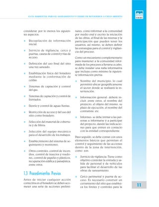 GUÍA AMBIENTAL PARA EL SANEAMIENTO Y CIERRE DE BOTADEROS A CIELO ABIERTO
11
considerar, por lo menos los siguien-
tes aspectos:
v Recopilación de información
inicial.
v Servicio de vigilancia, cerco y
puertas, caseta de control y vías de
acceso.
v Definición del uso final del sitio
una vez saneado.
v Estabilización física del botadero
mediante la conformación de
celdas.
v Sistemas de captación y control
del gas.
v Sistemas de captación y control de
lixiviados.
v Desvío y control de aguas lluvias.
v Restricción de acceso y del uso del
sitio como botadero.
v Selección del material de cobertu-
ra y de filtros.
v Selección del equipo mecánico
para el desarrollo de los trabajos.
v Establecimiento del sistema de se-
guimiento y monitoreo.
v Otros controles: control de incen-
dios, control de insectos y roedo-
res, control de papeles y plásticos,
recuperación edáfica y paisajística,
entre otros.
1.3 Procedimientos Previos
Antes de iniciar cualquier acción
correctiva en el botadero se deben aco-
meter una serie de acciones prelimi-
nares, como informar a la comunidad
por medio oral y escrito la iniciación
de las obras, el final de las mismas y la
participación que pueden tener los
usuarios; así mismo, se deben definir
las estrategias para el control y vigilan-
cia del proceso.
Como un mecanismo complementario
para mantener a la comunidad infor-
mada de los procesos a llevarse a cabo,
se debe instalar una valla informativa
que incluya como mínimo la siguien-
te información previa:
v Nombre del municipio: lo cual
permitirá ubicar geográficamente
el sector donde se realizará la in-
tervención.
v Información general: deberá in-
cluir, entre otros, el nombre del
proyecto, el objeto del mismo, su
plazo de ejecución, el nombre del
contratista, etc.
v Informes: se debe invitar a las per-
sonas a informarse y a participar
del proyecto, dando las indicacio-
nes para que entren en contacto
con la entidad correspondiente.
Paso seguido, se debe contar con unos
elementos básicos que permitan el
control y seguimiento de las acciones
dentro de la zona de intervención,
como son:
v Servicio de vigilancia: Tiene como
objetivo controlar la entrada y sa-
lida de personal y de vehículos
para facilitar el desarrollo de las
obras de saneamiento.
v Cerco perimetral y puerta de ac-
ceso: Es necesario construir un
cerramiento del sitio que establez-
ca los límites y controles para la
 