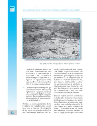 GUÍA AMBIENTAL PARA EL SANEAMIENTO Y CIERRE DE BOTADEROS A CIELO ABIERTO
12
entrada de personas ajenas, de
vehículos y de animales que pue-
den entorpecer los trabajos que se
realizarán. Un cerramiento
perimetral típico se observa en la
Figura 1. Sus especificaciones téc-
nicas pueden ser diferentes en fun-
ción de los recursos disponibles.
v Caseta de vigilancia temporal: ga-
rantizará el control de acceso y
vigilancia de equipos materiales y
almacenamiento de herramientas
menores durante el desarrollo de
las actividades de saneamiento y
cierre del botadero.
Debido a la naturaleza variable de los
botaderos, los procedimientos especí-
ficos para la clausura y la mitigación
de los impactos variarán según el si-
tio. En el caso de botaderos muy pe-
queños puede realizarse una excava-
ción o celda pequeña en un sitio con
características técnicas y ambientales
apropiadas, que tenga en cuenta la
permeabilidad, la disponibilidad de
material de cobertura, la distancia, etc.,
y en el cual se establezcan las condicio-
nes técnicas mínimas de un relleno sa-
nitario y trasladar todo el material a este
sitio. No obstante, por lo general se rea-
liza el saneamiento y cierre en el lugar
donde se encuentran las basuras.
Sea cual fuere la decisión tomada, los
métodos y las decisiones relacionadas
con la clausura o la acción correctiva
deben basarse en principios de inge-
niería y buscando la aplicación de
materiales y tecnologías propias de la
zona. El éxito consiste en encontrar
soluciones que satisfagan los criterios
básicos de protección y recuperación
VOLQUETA DESCARGANDO INADECUADAMENTE RESIDUOS SÓLIDOS
 