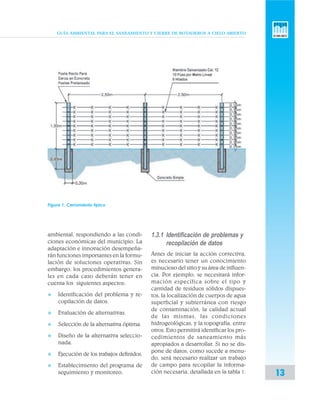 GUÍA AMBIENTAL PARA EL SANEAMIENTO Y CIERRE DE BOTADEROS A CIELO ABIERTO
13
ambiental, respondiendo a las condi-
ciones económicas del municipio. La
adaptación e innovación desempeña-
rán funciones importantes en la formu-
lación de soluciones operativas. Sin
embargo, los procedimientos genera-
les en cada caso deberán tener en
cuenta los siguientes aspectos:
v Identificación del problema y re-
copilación de datos.
v Evaluación de alternativas.
v Selección de la alternativa óptima.
v Diseño de la alternativa seleccio-
nada.
v Ejecución de los trabajos definidos.
v Establecimiento del programa de
seguimiento y monitoreo.
1.3.1 Identificación de problemas y
recopilación de datos
Antes de iniciar la acción correctiva,
es necesario tener un conocimiento
minucioso del sitio y su área de influen-
cia. Por ejemplo, se necesitará infor-
mación específica sobre el tipo y
cantidad de residuos sólidos dispues-
tos, la localización de cuerpos de agua
superficial y subterránea con riesgo
de contaminación, la calidad actual
de las mismas, las condiciones
hidrogeológicas, y la topografía, entre
otros. Esto permitirá identificar los pro-
cedimientos de saneamiento más
apropiados a desarrollar. Si no se dis-
pone de datos, como sucede a menu-
do, será necesario realizar un trabajo
de campo para recopilar la informa-
ción necesaria, detallada en la tabla 1.
Figura 1. Cerramiento típico
 