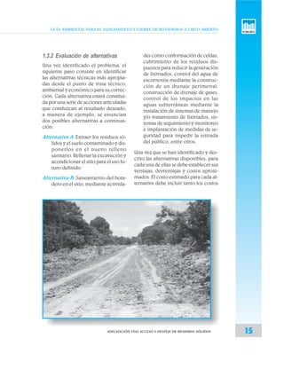 GUÍA AMBIENTAL PARA EL SANEAMIENTO Y CIERRE DE BOTADEROS A CIELO ABIERTO
15ADECUACIÓN VÍAS ACCESO Y DESPEJE DE RESIDUOS SÓLIDOS
1.3.2 Evaluación de alternativas
Una vez identificado el problema, el
siguiente paso consiste en identificar
las alternativas técnicas más apropia-
das desde el punto de vista técnico,
ambiental y económico para su correc-
ción. Cada alternativa estará constitui-
da por una serie de acciones articuladas
que conduzcan al resultado deseado,
a manera de ejemplo, se enuncian
dos posibles alternativas a continua-
ción:
Alternativa A: Extraer los residuos só-
lidos y el suelo contaminado y dis-
ponerlos en el nuevo relleno
sanitario. Rellenar la excavación y
acondicionar el sitio para el uso fu-
turo definido.
Alternativa B: Saneamiento del bota-
dero en el sitio, mediante activida-
des como conformación de celdas,
cubrimiento de los residuos dis-
puestos para reducir la generación
de lixiviados, control del agua de
escorrentía mediante la construc-
ción de un drenaje perimetral,
construcción de drenaje de gases,
control de los impactos en las
aguas subterráneas mediante la
instalación de sistemas de manejo
y/o tratamiento de lixiviados, sis-
temas de seguimiento y monitoreo
e implantación de medidas de se-
guridad para impedir la entrada
del público, entre otros.
Una vez que se han identificado y des-
crito las alternativas disponibles, para
cada una de ellas se debe establecer sus
ventajas, desventajas y costos aproxi-
mados. El costo estimado para cada al-
ternativa debe incluir tanto los costos
 