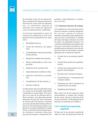 GUÍA AMBIENTAL PARA EL SANEAMIENTO Y CIERRE DE BOTADEROS A CIELO ABIERTO
16
de inversión como los de operación.
Para considerar de manera justa las di-
ferencias de costos entre las alternati-
vas, es conveniente expresar la
inversión y los costos de operación
como un valor presente combinado.
Los factores importantes a tener en
cuenta en la evaluación y en la com-
paración de las alternativas son, entre
otros:
v Factibilidad técnica,
v Costos de inversión y de opera-
ción,
v Confiabilidad e historia de instala-
ciones previas,
v Riesgos de instalaciones previas,
v Efectos ambientales a corto y lar-
go plazo,
v Impactos de la construcción,
v Capacidad para reutilizar el sitio,
v Impactos económicos secunda-
rios,
v Cumplimiento de las normas, y
v Factores estéticos.
La alternativa seleccionada debe tener
en cuenta las tecnologías disponibles
y aplicables en cada región. Por ejem-
plo, en el caso de la cobertura del re-
lleno sanitario, una alternativa puede
depender del tipo de suelo local para
la construcción de barreras, mientras
que una segunda alternativa podría re-
querir de un material geosintético que
garantice la impermeabilidad. De igual
forma, el manejo de los lixiviados pue-
de realizarse mediante diferentes
procesos de manejo o tratamiento dis-
ponibles comercialmente o construi-
dos en el sitio.
1.3.3 Opciones técnicas de manejo
Los botaderos a cielo necesitan incor-
porar los mismos controles ambienta-
les con que cuentan los rellenos
sanitarios manejados adecuadamente,
única forma de garantizar la calidad
del suelo, del agua, y del aire, así como
la salud y la seguridad humana. Los
controles ambientales principales y las
acciones correctivas necesarias y dis-
ponibles para remediar los sitios de dis-
posición final incontrolados pueden
agruparse de la siguiente manera:
v Control de la escorrentía superfi-
cial,
v Control de la erosión y la sedimen-
tación,
v Control de la generación y la mi-
gración del lixiviados,
v Recolección y manejo del gases,
v Consolidación y reubicación de
residuos sólidos,
v Estabilización física mediante la
conformación de celdas,
v Estabilización biológica
Para cada uno de los aspectos antes
mencionados, se realiza una revisión
de las causas, efectos y opciones de la
acción correctiva. La descripción de las
opciones se presenta en la Tabla 2.
1.3.3.1 Control de la escorrentía
superficial
El flujo de la escorrentía superficial
sobre un sitio de disposición final de
 