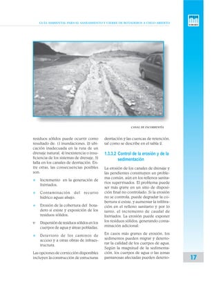 GUÍA AMBIENTAL PARA EL SANEAMIENTO Y CIERRE DE BOTADEROS A CIELO ABIERTO
17
CANAL DE ESCORRENTÍA
residuos sólidos puede ocurrir como
resultado de: 1) inundaciones, 2) ubi-
cación inadecuada en la ruta de un
drenaje natural, 4) inexistencia o insu-
ficiencia de los sistemas de drenaje, 5)
falla en los canales de desviación. En-
tre otras, las consecuencias posibles
son:
v Incremento en la generación de
lixiviados,
v Contaminación del recurso
hídrico aguas abajo,
v Erosión de la cobertura del bota-
dero si existe y exposición de los
residuos sólidos,
v· Dispersiónderesiduossólidosen los
cuerpos de agua y áreas pobladas,
v Deterioro de los caminos de
acceso y a otras obras de infraes-
tructura.
Las opciones de corrección disponibles
incluyen la construcción de estructuras
desviación y las cuencas de retención,
tal como se describe en el tabla 2.
1.3.3.2 Control de la erosión y de la
sedimentación
La erosión de los canales de drenaje y
las pendientes constituyen un proble-
ma común, aún en los rellenos sanita-
rios supervisados. El problema puede
ser más grave en un sitio de disposi-
ción final no controlado. Si la erosión
no se controla, puede degradar la co-
bertura si existe, y aumentar la infiltra-
ción en el relleno sanitario y por lo
tanto, el incremento de caudal de
lixiviados. La erosión puede exponer
los residuos sólidos, generando conta-
minación adicional.
En casos más graves de erosión, los
sedimentos pueden migrar y deterio-
rar la calidad de los cuerpos de agua.
Según la magnitud de la sedimenta-
ción, los cuerpos de agua o las zonas
pantanosas afectadas pueden deterio-
 