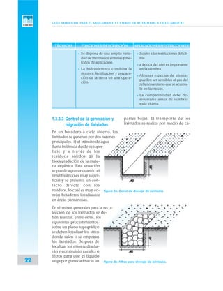GUÍA AMBIENTAL PARA EL SANEAMIENTO Y CIERRE DE BOTADEROS A CIELO ABIERTO
22
1.3.3.3 Control de la generación y
migración de lixiviados
En un botadero a cielo abierto, los
lixiviados se generan por dos razones
principales: 1) el tránsito de agua
lluvia infiltrada desde su super-
ficie y a través de los
residuos sólidos 2) la
biodegradación de la mate-
ria orgánica. Esta situación
se puede agravar cuando el
nivel freático es muy super-
ficial y se presenta un con-
tacto directo con los
residuos, lo cual es muy co-
mún botaderos localizados
en áreas pantanosas.
En términos generales para la reco-
lección de los lixiviados se de-
ben realizar, entre otros, los
siguientes procedimientos:
sobre un plano topográfico
se deben localizar los sitios
donde salen o se empozan
los lixiviados. Después de
localizar los sitios se diseña-
rán y construirán canales o
filtros para que el líquido
salga por gravedad hacia las
v Sujeto a las restricciones del cli-
ma.
v a época del año es importante
en la siembra.
v Algunas especies de plantas
pueden ser sensibles al gas del
relleno sanitario que se acumu-
la en las raíces.
v La compatibilidad debe de-
mostrarse antes de sembrar
toda el área.
TÉCNICAS FUNCIONES/DESCRIPCIÓN APLICACIONES/RESTRICCIONES
partes bajas. El transporte de los
lixiviados se realiza por medio de ca-
Figura 2a. Canal de drenaje de lixiviados
Figura 2b. Filtros para drenaje de lixiviados.
v Se dispone de una amplia varie-
dad de mezclas de semillas y mé-
todos de aplicación.
v La hidrosiembra combina la
siembra, fertilización y prepara-
ción de la tierra en una opera-
ción.
 