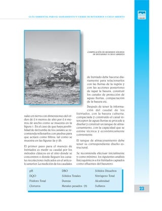 GUÍA AMBIENTAL PARA EL SANEAMIENTO Y CIERRE DE BOTADEROS A CIELO ABIERTO
23
nales en tierra con dimensiones del or-
den de 0.4 metros de alto por 0.4 me-
tros de ancho como se muestra en la
figura 1. En el caso de que haya posibi-
lidad de derrumbe de los canales se re-
comienda rellenarlos con piedras para
que actúen como filtros, tal como se
muestra en las figuras 2a y 2b.
El primer paso para el manejo de
lixiviados es medir su caudal por los
métodos clásicos en el sitio donde se
concentren o donde lleguen los cana-
les recolectores indicados en el artícu-
lo anterior. La medición de los caudales
de lixiviado debe hacerse dia-
riamente para relacionarlos
con las lluvias de la región y
con las acciones posteriores
de tapar la basura, construir
los canales de protección de
aguas lluvias, compactación
de la basura etc.
Después de tener la informa-
ción del caudal de los
lixiviados, con la basura cubierta,
compactada y construido el canal in-
terceptor de aguas lluvias se procede a
diseñar y construir un tanque de alma-
cenamiento, con la capacidad que se
estime técnica y económicamente
conveniente.
El tanque de almacenamiento debe
tener su correspondiente diseño es-
tructural.
Se recomienda efectuar inicialmente
y como mínimo, los siguientes análisis
fisicoquímicos a los lixiviados captados
como efluentes del basurero:
COMPILACIÓN DE RESIDUOS SÓLIDOS
DE BOTADERO A CIELO ABIERTO
pH DBO Sólidos Disueltos
DQO Sólidos Totales Nitrógeno Total
Fósforo Total Dureza Alcalinidad
Cloruros Metales pesados (3) Sulfatos
 