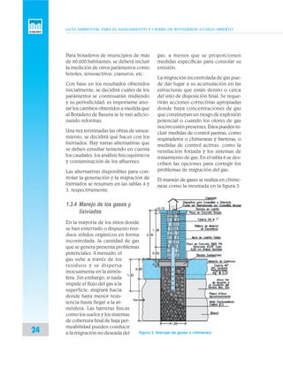 GUÍA AMBIENTAL PARA EL SANEAMIENTO Y CIERRE DE BOTADEROS A CIELO ABIERTO
24
Para botaderos de municipios de más
de 60.000 habitantes, se deberá incluir
la medición de otros parámetros como
fenoles, tensoactivos, cianuros, etc.
Con base en los resultados obtenidos
inicialmente, se decidirá cuáles de los
parámetros se continuarán midiendo
y su periodicidad; es importante ano-
tar los cambios obtenidos a medida que
al Botadero de Basura se le van adicio-
nando reformas.
Una vez terminadas las obras de sanea-
miento, se decidirá qué hacer con los
lixiviados. Hay varias alternativas que
se deben estudiar teniendo en cuenta
los caudales, los análisis fisicoquímicos
y contaminación de los afluentes.
Las alternativas disponibles para con-
trolar la generación y la migración de
lixiviados se resumen en las tablas 4 y
5, respectivamente.
1.3.4 Manejo de los gases y
lixiviados
En la mayoría de los sitios donde
se han enterrado o dispuesto resi-
duos sólidos orgánicos en forma
incontrolada, la cantidad de gas
que se genera presenta problemas
potenciales. A menudo, el
gas sube a través de los
residuos y se dispersa
inocuamente en la atmós-
fera. Sin embargo, si nada
impide el flujo del gas a la
superficie, migrará hacia
donde haya menor resis-
tencia hasta llegar a la at-
mósfera. Las barreras físicas
como los suelos y los sistemas
de cobertura final de baja per-
meabilidad pueden conducir
a la migración no deseada del
gas, a menos que se proporcionen
medidas específicas para consolar su
emisión.
La migración incontrolada de gas pue-
de dar lugar a su acumulación en las
estructuras que están dentro o cerca
del sitio de disposición final. Se reque-
rirán acciones correctivas apropiadas
donde haya concentraciones de gas
que constituyan un riesgo de explosión
potencial o cuando los olores de gas
nocivo estén presentes.Estospuedenin-
cluir medidas de control pasivas, como
respiraderos o chimeneas y barreras, o
medidas de control activas, como la
ventilación forzada y los sistemas de
tratamiento de gas. En el tabla 6 se des-
criben las opciones para corregir los
problemas de migración del gas.
El manejo de gases se realiza en chime-
neas como la mostrada en la figura 3.
Figura 3. Drenaje de gases o chimenea
 