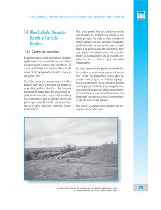 GUÍA AMBIENTAL PARA EL SANEAMIENTO Y CIERRE DE BOTADEROS A CIELO ABIERTO
29
1.4 Otros Controles Necesarios
Durante el Cierre del
Botadero
1.4.1 Control de incendios
El primer paso para sanear un botade-
ro de basura es controlar los incendios;
apagar todo conato de incendio, lo
cual permitirá iniciar las labores de
control de personal, cercado, manejo
de gases, etc.
Se debe tener en cuenta que en el bo-
tadero hay gran cantidad de material
con alto poder calorífico, fácilmente
inflamable, explosivo. En ocasiones lle-
gan residuos aún en combustión y
otros residuos que se deben incinerar
pero que por falta de presupuesto,
técnica o por descuido también llegan
al botadero.
Por otra parte, los recicladores están
interesados en voltear los residuos só-
lidos porque les deja al descubierto el
material que no han podido recuperar
posibilitando la aireación que contri-
buye a la generación de incendios. Hay
que tener en cuenta además que du-
rante la degradación de la materia or-
gánica se produce gas metano
inflamable.
Lo más importante para controlar los
incendios es mantener un estricto con-
trol sobre los pequeños focos que se
presentan y que se deben apagar
prioritariamente. Si se observa humo
o una pequeña llama y se apaga inme-
diatamente se puede evitar un gran in-
cendio. Esta es una de las funciones del
personal que trabaja en el saneamien-
to del botadero de basura.
Los pasos a seguir para apagar los pe-
queños incendios son:
COMPACTACIÓN DE RESIDUOS Y COBERTURA TEMPORAL CON
GEOMEMBRANA EN UN RELLENO SANITARIO
 