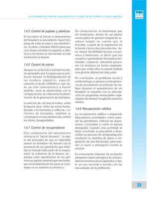 GUÍA AMBIENTAL PARA EL SANEAMIENTO Y CIERRE DE BOTADEROS A CIELO ABIERTO
33
1.4.5 Control de papeles y plásticos
Es necesario al iniciar el saneamiento
del botadero a cielo abierto, hacer lim-
pieza de toda la zona y sus alrededo-
res. Se debe contratar obreros para que
con chuzos recojan los papeles y plás-
ticos y los lleven al sitio donde se está
recibiendo la basura.
1.4.6 Control de olores
Aunque no es fácil de controlar los olo-
res generados por los gases que se pro-
ducen durante la biodegradación de
los residuos orgánicos, específi-
camente el ácido sulfhídrico, que tie-
ne un olor característico a huevo
podrido, estos se disminuyen con la
compactación, la cobertura y la dismi-
nución de la generación de lixiviados.
La adición de cal viva al volteo, sobre
la basura seca, sobre las zonas hume-
decidas con lixiviados y sobre las co-
rrientes de lixiviados, también se
constituyen en mecanismos de control
los olores desagradables.
1.4.7 Control de recuperadores
Este componente del saneamiento
involucra el “factor humano”. Se par-
te del principio de que es imposible
sanear un botadero de basura con la
presencia de recuperadores que impi-
dan el manejo adecuado de la maqui-
naria, la cobertura de la basura, etc.,
porque estas operaciones no les per-
mite recuperar material aprovechable,
que en la mayoría de los casos se cons-
tituye en su sustento económico.
En consecuencia, es importante que
los municipios, dentro de sus planes
municipales de gestión integral de re-
siduos tengan en cuenta que el
reciclaje, a partir de la separación en
la fuente y la recolección selectiva, tie-
ne mayor factibilidad técnica econó-
mica y financiera, es decir, que los
usuarios o generadores de residuos (vi-
viendas, comercio, industria) presen-
ten los residuos en forma separada,
para que sobre ellos se pueda realizar
una gestión diferencial adecuada.
En conclusión, el problema social y
ambiental que se genera con la presen-
cia de recicladores en el frente de tra-
bajo durante el saneamiento de un
botadero se resuelve con su articula-
ción en programas municipales orga-
nizados de manejo integral de residuos
sólidos.
1.4.8 Recuperación edáfica
La recuperación edáfica comprende
básicamente actividades como suavi-
zar las pendientes, rellenar las depre-
siones, consolidar y cubrir la basura
destapada. Cuando esta actividad se
haya concluido se procederá a desa-
rrollar un proceso de revegetalización
mediante la siembra de pasto o ve-
getación de raíz horizontal, para rete-
ner el suelo y protegerlo contra la
erosión.
Es conveniente disponer de un diseño
paisajístico para entregar a la comuni-
dad los terrenos ya recuperados y dar-
le un uso racional y acorde con las
necesidades de la población.
 