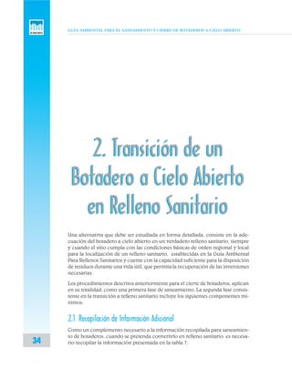 GUÍA AMBIENTAL PARA EL SANEAMIENTO Y CIERRE DE BOTADEROS A CIELO ABIERTO
34
2. Transición de un
Botadero a Cielo Abierto
en Relleno Sanitario
2. Transición de un
Botadero a Cielo Abierto
en Relleno Sanitario
Una alternativa que debe ser estudiada en forma detallada, consiste en la ade-
cuación del botadero a cielo abierto en un verdadero relleno sanitario, siempre
y cuando el sitio cumpla con las condiciones básicas de orden regional y local
para la localización de un relleno sanitario, establecidas en la Guía Ambiental
Para Rellenos Sanitarios y cuente con la capacidad suficiente para la disposición
de residuos durante una vida útil, que permita la recuperación de las inversiones
necesarias.
Los procedimientos descritos anteriormente para el cierre de botaderos, aplican
en su totalidad, como una primera fase de saneamiento. La segunda fase consis-
tente en la transición a relleno sanitario incluye los siguientes componentes mí-
nimos:
2.1 Recopilación de Información Adicional
Como un complemento necesario a la información recopilada para saneamien-
to de botaderos, cuando se pretenda convertirlo en relleno sanitario, es necesa-
rio recopilar la información presentada en la tabla 7.
 
