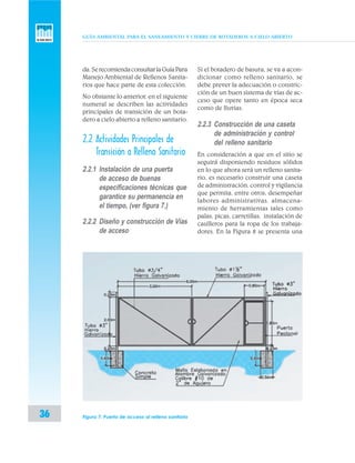 GUÍA AMBIENTAL PARA EL SANEAMIENTO Y CIERRE DE BOTADEROS A CIELO ABIERTO
36
da.SerecomiendaconsultarlaGuíaPara
Manejo Ambiental de Rellenos Sanita-
rios que hace parte de esta colección.
No obstante lo anterior, en el siguiente
numeral se describen las actividades
principales de transición de un bota-
dero a cielo abierto a relleno sanitario.
2.2 Actividades Principales de
Transición a Relleno Sanitario
2.2.1 Instalación de una puerta
de acceso de buenas
especificaciones técnicas que
garantice su permanencia en
el tiempo, (ver figura 7.)
2.2.2 Diseño y construcción de Vías
de acceso
Si el botadero de basura, se va a acon-
dicionar como relleno sanitario, se
debe prever la adecuación o constric-
ción de un buen sistema de vías de ac-
ceso que opere tanto en época seca
como de lluvias.
2.2.3 Construcción de una caseta
de administración y control
del relleno sanitario
En consideración a que en el sitio se
seguirá disponiendo residuos sólidos
en lo que ahora será un relleno sanita-
rio, es necesario construir una caseta
de administración, control y vigilancia
que permita, entre otros, desempeñar
labores administrativas, almacena-
miento de herramientas tales como
palas, picas, carretillas, instalación de
casilleros para la ropa de los trabaja-
dores. En la Figura 8 se presenta una
Figura 7. Puerta de acceso al relleno sanitario
 