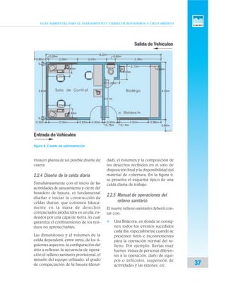 GUÍA AMBIENTAL PARA EL SANEAMIENTO Y CIERRE DE BOTADEROS A CIELO ABIERTO
37
vista en planta de un posible diseño de
caseta.
2.2.4 Diseño de la celda diaria
Simultáneamente con el inicio de las
actividades de saneamiento y cierre del
botadero de basura, es fundamental
diseñar e iniciar la construcción de
celdas diarias, que consisten básica-
mente en la masa de desechos
compactados producidos en un día, ro-
deados por una capa de tierra, lo cual
garantiza el confinamiento de los resi-
duos no aprovechables.
Las dimensiones y el volumen de la
celda dependerá, entre otros, de los si-
guientes aspectos: la configuración del
sitio a rellenar, la secuencia de opera-
ción el relleno sanitario provisional, el
tamaño del equipo utilizado, el grado
de compactación de la basura (densi-
dad), el volumen y la composición de
los desechos recibidos en el sitio de
disposición final y la disponibilidad del
material de cobertura. En la figura 9,
se presenta el esquema típico de una
celda diaria de trabajo.
2.2.5 Manual de operaciones del
relleno sanitario
El nuevo relleno sanitario deberá con-
tar con:
v Una Bitácora, en donde se consig-
nen todos los eventos sucedidos
cada día, especialmente cuando se
presenten hitos e inconvenientes
para la operación normal del re-
lleno. Por ejemplo: lluvias muy
fuertes, visitas de personas diferen-
tes a la operación, daño de equi-
pos o vehículos, suspensión de
actividades y las razones, etc.
Figura 8. Caseta de administración
 