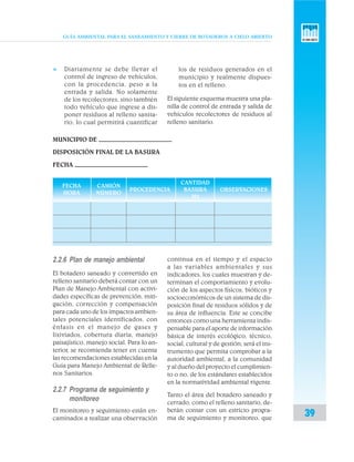 GUÍA AMBIENTAL PARA EL SANEAMIENTO Y CIERRE DE BOTADEROS A CIELO ABIERTO
39
2.2.6 Plan de manejo ambiental
El botadero saneado y convertido en
relleno sanitario deberá contar con un
Plan de Manejo Ambiental con activi-
dades específicas de prevención, miti-
gación, corrección y compensación
para cada uno de los impactos ambien-
tales potenciales identificados, con
énfasis en el manejo de gases y
lixiviados, cobertura diaria, manejo
paisajístico, manejo social. Para lo an-
terior, se recomienda tener en cuenta
las recomendaciones establecidas en la
Guía para Manejo Ambiental de Relle-
nos Sanitarios.
2.2.7 Programa de seguimiento y
monitoreo
El monitoreo y seguimiento están en-
caminados a realizar una observación
continua en el tiempo y el espacio
a las variables ambientales y sus
indicadores, los cuales muestran y de-
terminan el comportamiento y evolu-
ción de los aspectos físicos, bióticos y
socioeconómicos de un sistema de dis-
posición final de residuos sólidos y de
su área de influencia. Este se concibe
entonces como una herramienta indis-
pensable para el aporte de información
básica de interés ecológico, técnico,
social, cultural y de gestión; será el ins-
trumento que permita comprobar a la
autoridad ambiental, a la comunidad
y al dueño del proyecto el cumplimien-
to o no, de los estándares establecidos
en la normatividad ambiental vigente.
Tanto el área del botadero saneado y
cerrado, como el relleno sanitario, de-
berán contar con un estricto progra-
ma de seguimiento y monitoreo, que
MUNICIPIO DE
DISPOSICIÓN FINAL DE LA BASURA
FECHA
FECHA CAMIÓN
CANTIDAD
HORA NÚMERO
PROCEDENCIA BASURA OBSERVACIONES
M3
v Diariamente se debe llevar el
control de ingreso de vehículos,
con la procedencia, peso a la
entrada y salida. No solamente
de los recolectores, sino también
todo vehículo que ingrese a dis-
poner residuos al relleno sanita-
rio, lo cual permitirá cuantificar
los de residuos generados en el
municipio y realmente dispues-
tos en el relleno.
El siguiente esquema muestra una pla-
nilla de control de entrada y salida de
vehículos recolectores de residuos al
relleno sanitario.
 