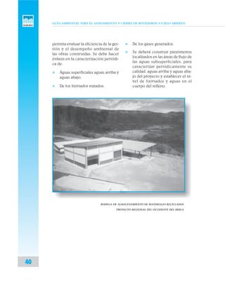 GUÍA AMBIENTAL PARA EL SANEAMIENTO Y CIERRE DE BOTADEROS A CIELO ABIERTO
40
permita evaluar la eficiencia de la ges-
tión y el desempeño ambiental de
las obras construidas. Se debe hacer
énfasis en la caracterización periódi-
ca de:
v Aguas superficiales aguas arriba y
aguas abajo.
v De los lixiviados tratados.
BODEGA DE ALMACENAMIENTO DE MATERIALES RECICLADOS
PROYECTO REGIONAL DEL OCCIDENTE DEL HUILA
v De los gases generados.
v Se deberá construir piezómetros
localizados en las áreas de flujo de
las aguas subsuperficiales, para
caracterizar periódicamente su
calidad, aguas arriba y aguas aba-
jo del proyecto y establecer el ni-
vel de lixiviados y aguas en el
cuerpo del relleno.
 