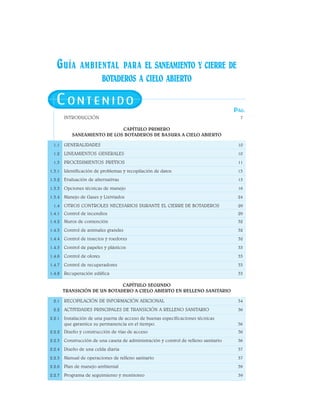 GUÍA AMBIENTAL PARA EL SANEAMIENTO Y CIERRE DE
BOTADEROS A CIELO ABIERTO
CO N T E N I D O
INTRODUCCIÓN 7
CAPÍTULO PRIMERO
SANEAMIENTO DE LOS BOTADEROS DE BASURA A CIELO ABIERTO
1.1 GENERALIDADES 10
1.2 LINEAMIENTOS GENERALES 10
1.3 PROCEDIMIENTOS PREVIOS 11
1.3.1 Identificación de problemas y recopilación de datos 13
1.3.2 Evaluación de alternativas 15
1.3.3 Opciones técnicas de manejo 16
1.3.4 Manejo de Gases y Lixiviados 24
1.4 OTROS CONTROLES NECESARIOS DURANTE EL CIERRE DE BOTADEROS 29
1.4.1 Control de incendios 29
1.4.2 Muros de contención 32
1.4.3 Control de animales grandes 32
1.4.4 Control de insectos y roedores 32
1.4.5 Control de papeles y plásticos 33
1.4.6 Control de olores 33
1.4.7 Control de recuperadores 33
1.4.8 Recuperación edáfica 33
CAPÍTULO SEGUNDO
TRANSICIÓN DE UN BOTADERO A CIELO ABIERTO EN RELLENO SANITARIO
2.1 RECOPILACIÓN DE INFORMACIÓN ADICIONAL 34
2.2 ACTIVIDADES PRINCIPALES DE TRANSICIÓN A RELLENO SANITARIO 36
2.2.1 Instalación de una puerta de acceso de buenas especificaciones técnicas
que garantice su permanencia en el tiempo. 36
2.2.2 Diseño y construcción de vías de acceso 36
2.2.3 Construcción de una caseta de administración y control de relleno sanitario 36
2.2.4 Diseño de una celda diaria 37
2.2.5 Manual de operaciones de relleno sanitario 37
2.2.6 Plan de manejo ambiental 39
2.2.7 Programa de seguimiento y monitoreo 39
PÁG.
 