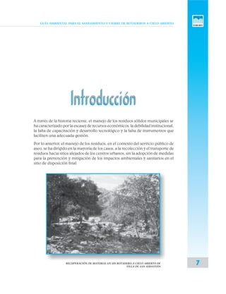 GUÍA AMBIENTAL PARA EL SANEAMIENTO Y CIERRE DE BOTADEROS A CIELO ABIERTO
7RECUPERACIÓN DE MATERIAL EN UN BOTADERO A CIELO ABIERTO DE
VILLA DE SAN SEBASTIÁN
IntroducciónIntroducción
A través de la historia reciente, el manejo de los residuos sólidos municipales se
ha caracterizado por la escasez de recursos económicos, la debilidad institucional,
la falta de capacitación y desarrollo tecnológico y la falta de instrumentos que
faciliten una adecuada gestión.
Por lo anterior, el manejo de los residuos, en el contexto del servicio público de
aseo, se ha dirigido en la mayoría de los casos, a la recolección y el transporte de
residuos hacia sitios alejados de los centros urbanos, sin la adopción de medidas
para la prevención y mitigación de los impactos ambientales y sanitarios en el
sitio de disposición final.
 