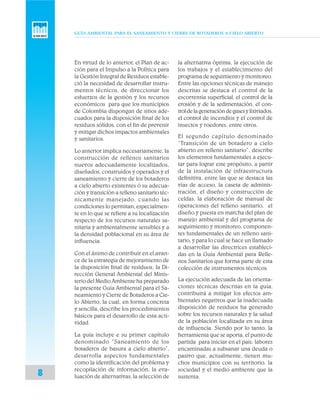 GUÍA AMBIENTAL PARA EL SANEAMIENTO Y CIERRE DE BOTADEROS A CIELO ABIERTO
8
En virtud de lo anterior, el Plan de ac-
ción para el Impulso a la Política para
la Gestión Integral de Residuos estable-
ció la necesidad de desarrollar instru-
mentos técnicos, de direccionar los
esfuerzos de la gestión y los recursos
económicos para que los municipios
de Colombia dispongan de sitios ade-
cuados para la disposición final de los
residuos sólidos, con el fin de prevenir
y mitigar dichos impactos ambientales
y sanitarios.
Lo anterior implica necesariamente, la
construcción de rellenos sanitarios
nuevos adecuadamente localizados,
diseñados, construidos y operados y el
saneamiento y cierre de los botaderos
a cielo abierto existentes ó su adecua-
ción y transición a relleno sanitario téc-
nicamente manejado, cuando las
condiciones lo permitan, especialmen-
te en lo que se refiere a su localización
respecto de los recursos naturales sa-
nitaria y ambientalmente sensibles y a
la densidad poblacional en su área de
influencia.
Con el ánimo de contribuir en el avan-
ce de la estrategia de mejoramiento de
la disposición final de residuos, la Di-
rección General Ambiental del Minis-
terio del Medio Ambiente ha preparado
la presente Guía Ambiental para el Sa-
neamiento y Cierre de Botaderos a Cie-
lo Abierto, la cual, en forma concreta
y sencilla, describe los procedimientos
básicos para el desarrollo de esta acti-
vidad.
La guía incluye e su primer capítulo
denominado “Saneamiento de los
botaderos de basura a cielo abierto”,
desarrolla aspectos fundamentales
como la identificación del problema y
recopilación de información, la eva-
luación de alternativas, la selección de
la alternativa óptima, la ejecución de
los trabajos y el establecimiento del
programa de seguimiento y monitoreo.
Entre las opciones técnicas de manejo
descritas se destaca el control de la
escorrentía superficial, el control de la
erosión y de la sedimentación, el con-
troldelageneracióndegasesylixiviados,
el control de incendios y el control de
insectos y roedores, entre otros.
El segundo capítulo denominado
“Transición de un botadero a cielo
abierto en relleno sanitario”, describe
los elementos fundamentales a ejecu-
tar para lograr este propósito, a partir
de la instalación de infraestructura
definitiva, entre las que se destaca las
vías de acceso, la caseta de adminis-
tración, el diseño y construcción de
celdas, la elaboración de manual de
operaciones del relleno sanitario, el
diseño y puesta en marcha del plan de
manejo ambiental y del programa de
seguimiento y monitoreo, componen-
tes fundamentales de un relleno sani-
tario, y para lo cual se hace un llamado
a desarrollar las directrices estableci-
das en la Guía Ambiental para Relle-
nos Sanitarios que forma parte de esta
colección de instrumentos técnicos.
La ejecución adecuada de las orienta-
ciones técnicas descritas en la guía,
contribuirá a mitigar los efectos am-
bientales negativos que la inadecuada
disposición de residuos ha generado
sobre los recursos naturales y la salud
de la población localizada en su área
de influencia. Siendo por lo tanto, la
herramienta que se aporta, el punto de
partida para iniciar en el país, labores
encaminadas a subsanar una deuda o
pasivo que, actualmente, tienen mu-
chos municipios con su territorio, la
sociedad y el medio ambiente que la
sustenta.
 