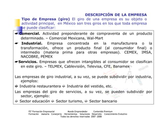 DESCRIPCIÓN DE LA EMPRESA Tipo de Empresa (giro)  El giro de una empresa es su objeto o actividad principal,  en México son tres giros en los que toda empresa se puede clasificar:    Comercial.  Actividad preponderante de compraventa de un producto determinado. – Comercial Mexicana, Wal-Mart    Industrial.  Empresa concentrada en la manufacturera o la transformación, ofrece un producto final (al consumidor final) o intermedio (materia prima para otras empresas). CEMEX, IMSA, NACOBRE, PEMEX    Servicios.  Empresas que ofrecen intangibles al consumidor se clasifican en este giro. – TELMEX, Cablevisión, Televisa, CFE, Banamex Las empresas de giro industrial, a su vez, se puede subdividir por industria, ejemplos:    Industria restaurantera    Industria del vestido, etc. Las empresas del giro de servicios, a su vez, se pueden subdividir por sector, ejemplo:    Sector educación    Sector turismo,    Sector bancario  