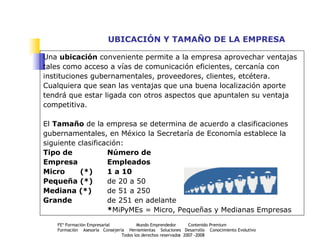 UBICACIÓN Y TAMAÑO DE LA EMPRESA Una  ubicación  conveniente permite a la empresa aprovechar ventajas tales como acceso a vías de comunicación eficientes, cercanía con instituciones gubernamentales, proveedores, clientes, etcétera. Cualquiera que sean las ventajas que una buena localización aporte tendrá que estar ligada con otros aspectos que apuntalen su ventaja competitiva.  El  Tamaño  de la empresa se determina de acuerdo a clasificaciones  gubernamentales, en México la Secretaría de Economía establece la siguiente clasificación: Tipo de  Número de Empresa  Empleados Micro   (*) 1 a 10 Pequeña (*) de 20 a 50 Mediana (*) de 51 a 250 Grande de 251 en adelante * MiPyMEs = Micro, Pequeñas y Medianas Empresas 
