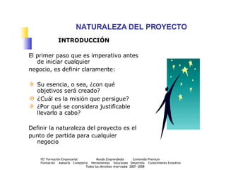 NATURALEZA DEL PROYECTO INTRODUCCIÓN El primer paso que es imperativo antes de iniciar cualquier  negocio, es definir claramente: Su esencia, o sea, ¿con qué objetivos será creado? ¿ Cuál es la misión que persigue?  ¿Por qué se considera justificable llevarlo a cabo? Definir la naturaleza del proyecto es el  punto de partida para cualquier negocio 